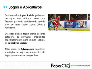 >> Jogos e Aplicativos
Os chamados Jogos Sociais ganharam
destaque nos últimos anos por
fazerem parte do cotidiano do uso de
sites de redes sociais como Orkut e
Facebook.

Os Jogos Sociais fazem parte de uma
categoria de softwares produzidos
especificamente para mídias sociais,
os aplicativos sociais.

Além disso, os Advergames permitem
a criação de jogos ou elementos de
jogos para marcas e campanhas.
 