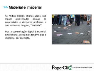 >> Material e Imaterial
As mídias digitais, muitas vezes, são
menos aproveitadas porque os
empresários e decisores preferem o
que seria mais tangível, “material”.

Mas a comunicação digital é material
sim e muitas vezes mais tangível que a
impressa, por exemplo.
 