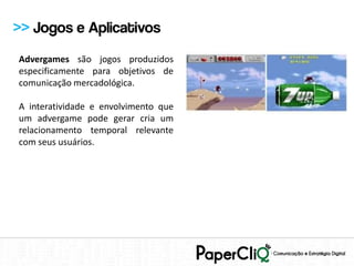>> Jogos e Aplicativos
Advergames são jogos produzidos
especificamente para objetivos de
comunicação mercadológica.

A interatividade e envolvimento que
um advergame pode gerar cria um
relacionamento temporal relevante
com seus usuários.
 