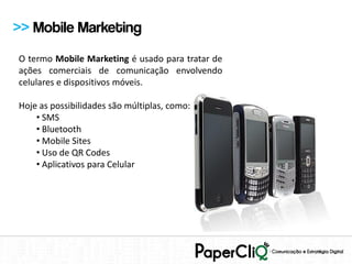 >> Mobile Marketing
O termo Mobile Marketing é usado para tratar de
ações comerciais de comunicação envolvendo
celulares e dispositivos móveis.

Hoje as possibilidades são múltiplas, como:
    • SMS
    • Bluetooth
    • Mobile Sites
    • Uso de QR Codes
    • Aplicativos para Celular
 