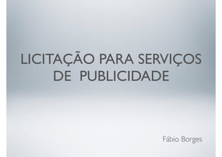 LICITAÇÃO PARA SERVIÇOS 
DE PUBLICIDADE 
Fábio Borges 
 