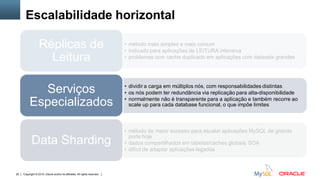 Copyright © 2015, Oracle and/or its affiliates. All rights reserved.29
Escalabilidade horizontal
• método mais simples e mais comum
• indicado para aplicações de LEITURA intensiva
• problemas com cache duplicado em aplicações com datasets grandes
Réplicas de
Leitura
• dividir a carga em múltiplos nós, com responsabilidades distintas
• os nós podem ter redundância via replicação para alta-disponibilidade
• normalmente não é transparente para a aplicação e também recorre ao
scale up para cada database funcional, o que impõe limites
Serviços
Especializados
• método de maior sucesso para escalar aplicações MySQL de grande
porte hoje
• dados compartilhados em tabelas/caches globais, SOA
• difícil de adaptar aplicações legadas
Data Sharding
 
