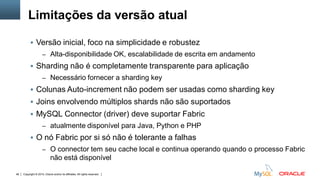 Copyright © 2015, Oracle and/or its affiliates. All rights reserved.48
 Versão inicial, foco na simplicidade e robustez
– Alta-disponibilidade OK, escalabilidade de escrita em andamento
 Sharding não é completamente transparente para aplicação
– Necessário fornecer a sharding key
 Colunas Auto-increment não podem ser usadas como sharding key
 Joins envolvendo múltiplos shards não são suportados
 MySQL Connector (driver) deve suportar Fabric
– atualmente disponível para Java, Python e PHP
 O nó Fabric por si só não é tolerante a falhas
– O connector tem seu cache local e continua operando quando o processo Fabric
não está disponível
Limitações da versão atual
 