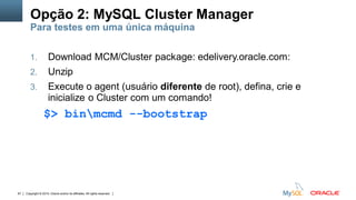 Copyright © 2015, Oracle and/or its affiliates. All rights reserved.67
1. Download MCM/Cluster package: edelivery.oracle.com:
2. Unzip
3. Execute o agent (usuário diferente de root), defina, crie e
inicialize o Cluster com um comando!
$> binmcmd --bootstrap
Opção 2: MySQL Cluster Manager
Para testes em uma única máquina
 