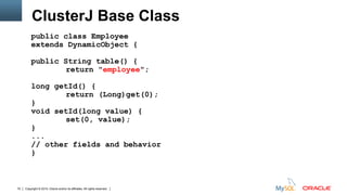 Copyright © 2015, Oracle and/or its affiliates. All rights reserved.70
ClusterJ Base Class
public class Employee
extends DynamicObject {
public String table() {
return "employee";
long getId() {
return (Long)get(0);
}
void setId(long value) {
set(0, value);
}
...
// other fields and behavior
}
 