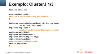 Copyright © 2015, Oracle and/or its affiliates. All rights reserved.71
Exemplo: ClusterJ 1/3
Session session;
void getSession() {
session = sessionFactory.getSession();
}
Employee createEmployee(long id, String name,
int salary, int age) {
Employee employee =
session.newInstance(Employee.class);
employee.setId(id);
employee.setName(name);
employee.setSalary(salary);
employee.setAge(age);
session.persist(employee);
return employee;
}
 