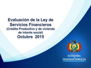 Evaluación de la Ley de
Servicios Financieros
(Crédito Productivo y de vivienda
de interés social)
Octubre 2015
 