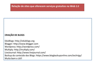 CRIAÇÃO DE BLOGS EduBlogs: http://edublogs.org Blogger: http://www.blogger.com Wordpress: http://wordpress.com/ Multiply: http://multiply.com/ LiveJournal: http://www.livejournal.com/ Backup do conteúdo dos Blogs: https://www.blogbackuponline.com/techrigy/ Muito bom e útil! Relação de sites que oferecem serviços gratuitos na Web  2.0 