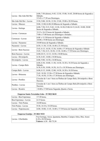 6:00, 7:50 (direto), 9:45, 12:30, 15:00, 16:45, 20:00 horas de Segunda a
Lavras - São João Del Rei    Sábado;
                             15:45 e 17:50 aos Domingos.
São João Del Rei - Lavras    5:50, 9:00, 10:30, 12:30, 15:40, 19:00 e 20:30 horas.
Lavras - Macuco              9:00, 12:00,16:00,18:00horas de Segunda a Sábado.
                             6:00, 7:50, 9:15, 9:45, 12:30, 14:30,15:00,16:15,16:45, 18:00, 20:00
Lavras - Itutinga
                             horas de Segunda a Sábado.
                             9:15 e 16:15 horas de Segunda a Sábado;
Lavras - Carrancas
                             7:00 e 17:00 horas aos Domingos e feriados .
                             6:00 e 11:30 horas de Segunda a Sábado;
Carrancas - Lavras
                             10:00 e 19:00 horas aos Domingos
Lavras - Nazareno            18:00 horas de Segunda a Sábado.
Nazareno - Lavras            6:50, 11:30, 13:30, 16:40 e 21:30 horas.
                             5:45, 8:15, 10:30, 13:30, 16:00 e 17:30 horas de Segunda a Sábado
Lavras - Bom Sucesso
                             5:45, 7:30, 8:15, 10:30, 13:30, 16:00 e 17:30 horas aos Domingos.
Bom Sucesso - Lavras         6:00,10:15, 12:15, 14:30 e 18:00 horas.
Lavras - Divinópolis         6:30, 8:45, 14:00 e 18:00 horas.
Divinópolis - Lavras         6:00, 9:00, 14:30 e 16:00 horas.
                             6:00, 8:30, 10:00, 11:50, 14:30, 16:30 e 18:30 horas de Segunda a
Lavras - Campo Belo          Sábado;
                             6:30, 8:30, 10:00, 14:30, 16:15 e 18:30 horas aos Domingos.
Campo Belo - Lavras          6:00, 8:15, 10:00, 12:00, 14:30, 16:30 e 18:30 horas.
                             5:45, 10:30, 13:30 e 17:30 horas de Segunda a Sábado;
Lavras - Ibituruna
                             7:30, 10:30, 13:30 e 17:30 horas aos Domingos.
                             Circular de 1 em 1 hora ou Ônibus de Campo Belo, Divinópolis e Bom
Lavras - Perdões
                             Sucesso.
                             Circular de 1 em 1 hora ou Ônibus de Campo Belo,Divinópolis e Bom
Perdões - Lavras
                             Sucesso.
Lavras - Rosário             10:00 e 17:00 horas Segunda, Quarta e Sexta.

       Empresa Santa Terezinha Ltda - 35 3822 8610
Lavras - Boa Esperança     17:30 horas.
Boa Esperança - Lavras       6:15 horas.
Lavras - Três Pontas         16:00 horas.
Três Pontas - Lavras         9:30, 14:10 e 18:20 horas.
Lavras - Nepomuceno          6:00, 10:00, 11:45, 16:00 e 17:30 horas de Segunda a Sábado.

       Empresa Gontijo - 35 3821 9333
                            Via Formiga, Arcos, Iguatama, Bambuí, Campos Altos, Ibiá, Araxá
Lavras - Uberlândia         6:30 e 20:50 horas.
                            Valores: 6:30 – R$ 75,30
 