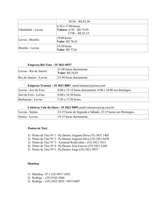 20:50 – R$ 82,50
                              6:30 e 17:00 horas.
Uberlândia - Lavras           Valores: 6:30 – R$ 75,95
                                       17:00 – R$ 83,15
                              18:00 horas.
Lavras - Brasília
                              Valor: R$ 78,41
                              19:30 horas.
Brasília - Lavras
                              Valor: R$ 77,81



       Empresa Bel Tour - 35 3821 8937
                            21:00 horas diariamente.
Lavras - Rio de Janeiro
                            Valor: R$ 54,83
Rio de Janeiro - Lavras        21:30 horas diariamente.

       Empresa Transur - 35 3821 8887 email:transur@acessa.com
Lavras - Juiz de Fora       8:00 e 15:15 horas diariamente, 8:00 e 18:00 aos domingos.
Juiz de Fora - Lavras          6:00 e 16:30 horas.
Barbacena - Lavras             7:45 e 17:50 horas.

       Coletivos Vale do Ouro - 35 3821 9099 email:valeouro@cop.com.br
Lavras - Santos              23:15 horas de Segunda a Sábado; 23:15 horas aos Domingos.
Santos - Lavras                19:15 horas diariamente.


       Pontos de Táxi

       1)   Ponto de Táxi Nº 1 - Pç Doutor Augusto Silva (35) 3821 1405
       2)   Ponto de Táxi Nº 2 - Pç Doutor Augusto Silva (35) 3821 6470
       3)   Ponto de Táxi Nº 3 - Terminal Rodoviário - (35) 3821 7411
       4)   Ponto de Táxi Nº 4 - Pç Doutor José Esteves (35) 3821 6340
       5)   Ponto de Táxi Nº 5 - Pç Doutor Jorge (35) 3821 0937



       Motoboy


       1) Motoboy Nº 1 (35) 9917 1055
       2) Rodrigo – (35) 9103-5686
       3) Rodrigo – (35) 2822 2035 / 9915 6907
 