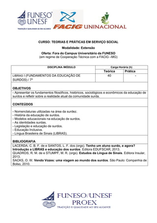 CURSO: TEORIAS E PRÁTICAS EM SERVIÇO SOCIAL
Modalidade: Extensão
Oferta: Fora do Campus Universitário da FUNESO
(em regime de Cooperação Técnica com a FACIG –MG)
DISCIPLINA /MÓDULO Carga Horária (h)
Teórica Prática
LIBRAS I (FUNDAMENTOS DA EDUCAÇÃO DE
SURDOS) / 7º
40 -
OBJETIVOS
- Apresentar os fundamentos filosóficos, históricos, sociológicos e econômicos da educação de
surdos e refletir sobre a realidade atual da comunidade surda.
CONTEÚDOS
- Nomenclaturas utilizadas na área da surdez.
- História da educação de surdos.
- Modelos educacionais na educação de surdos.
- As identidades surdas.
- Legislação e educação de surdos.
- Educação Inclusiva.
- Língua Brasileira de Sinais (LIBRAS).
BIBLIOGRAFIA
LACERDA, C. B. F. de e SANTOS, L. F. dos (orgs). Tenho um aluno surdo, e agora?
Introdução a LIBRAS e educação dos surdos. Editora EDUFSCAR, 2013.
QUADROS, R. M. de e STUMPF, M. R. (orgs). Estudos da Língua de Sinais. Editora Insular,
2013.
SACKS, O. W. Vendo Vozes: uma viagem ao mundo dos surdos. São Paulo: Companhia de
Bolso, 2010.
 