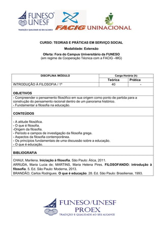 CURSO: TEORIAS E PRÁTICAS EM SERVIÇO SOCIAL
Modalidade: Extensão
Oferta: Fora do Campus Universitário da FUNESO
(em regime de Cooperação Técnica com a FACIG –MG)
DISCIPLINA /MÓDULO Carga Horária (h)
Teórica Prática
INTRODUÇÃO À FILOSOFIA / 1º 40 -
OBJETIVOS
- Compreender o pensamento filosófico em sua origem como ponto de partida para a
construção do pensamento racional dentro de um panorama histórico.
- Fundamentar a filosofia na educação.
CONTEÚDOS
- A atitude filosófica.
- O que é filosofia.
-Origem da filosofia.
- Período e campos de investigação da filosofia grega.
- Aspectos da filosofia contemporânea.
- Os princípios fundamentais de uma discussão sobre a educação.
- O que é educação.
BIBLIOGRAFIA
CHAUI, Marilena. Iniciação à filosofia. São Paulo: Ática, 2011.
ARRUDA, Maria Lucia de; MARTINS, Maria Helena Pires. FILOSOFANDO: introdução à
filosofia. 5. Ed. São Paulo: Moderna, 2013.
BRANDÃO, Carlos Rodrigues. O que é educação. 28. Ed. São Paulo: Brasiliense, 1993.
 