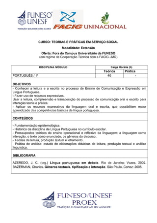 CURSO: TEORIAS E PRÁTICAS EM SERVIÇO SOCIAL
Modalidade: Extensão
Oferta: Fora do Campus Universitário da FUNESO
(em regime de Cooperação Técnica com a FACIG –MG)
DISCIPLINA /MÓDULO Carga Horária (h)
Teórica Prática
PORTUGUÊS / 1º 40 -
OBJETIVOS
- Conhecer a leitura e a escrita no processo de Ensino de Comunicação e Expressão em
Língua Portuguesa.
- Fazer uso de recursos expressivos.
Usar a leitura, compreensão e transposição do processo de comunicação oral e escrito para
interação teoria e prática.
- Aplicar os recursos expressivos da linguagem oral e escrita, que possibilitem maior
aprendizado das competências básicas da língua portuguesa.
CONTEÚDOS
- Fundamentação epistemológica.
- Histórico da disciplina de Língua Portuguesa no currículo escolar.
- Pressupostos teóricos do ensino operacional e reflexivo da linguagem: a linguagem como
interação, o texto como enunciado, os gêneros do discurso.
- Teorias de leitura, produção textual e letramento.
- Prática de análise: estudo de elaborações didáticas de leitura, produção textual e análise
linguística.
BIBLIOGRAFIA
AZEREDO, J. C. (org.) Língua portuguesa em debate. Rio de Janeiro: Vozes, 2002.
BAZERMAN, Charles. Gêneros textuais, tipificação e interação. São Paulo, Cortez: 2005.
 
