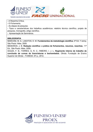 - A Resenha Crítica.
- O Fichamento.
- As etapas da pesquisa.
- Tipos e características dos trabalhos acadêmicos: relatório técnico científico, projeto de
pesquisa, monografia, artigo científico.
- Apresentação de Seminários.
BIBLIOGRAFIA
MARCONI, M. A.; LAKATOS, E. M. Fundamentos da metodologia científica, 6ª Ed. 7 reimp,
São Paulo: Atlas, 2009.
MEDEIROS, J. B. Redação científica: a prática de fichamentos, resumos, resenhas, 11ª
Ed., São Paulo: Atlas, 2009.
SOUZA, F. B.; TORRES, G. R. C.; RIBEIRO, I. J. L. Regimento Interno de trabalho de
conclusão de cursos de licenciaturas e bacharelados. Olinda: Fundação de Ensino
Superior de Olinda – FUNESO. 87 p., 2012.
 