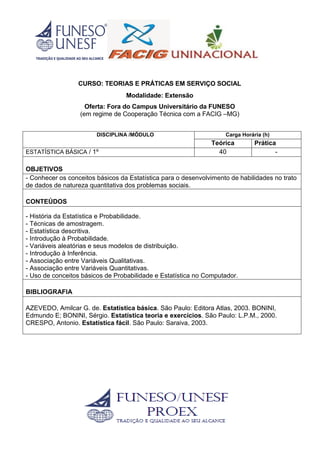 CURSO: TEORIAS E PRÁTICAS EM SERVIÇO SOCIAL
Modalidade: Extensão
Oferta: Fora do Campus Universitário da FUNESO
(em regime de Cooperação Técnica com a FACIG –MG)
DISCIPLINA /MÓDULO Carga Horária (h)
Teórica Prática
ESTATÍSTICA BÁSICA / 1º 40 -
OBJETIVOS
- Conhecer os conceitos básicos da Estatística para o desenvolvimento de habilidades no trato
de dados de natureza quantitativa dos problemas sociais.
CONTEÚDOS
- História da Estatística e Probabilidade.
- Técnicas de amostragem.
- Estatística descritiva.
- Introdução à Probabilidade.
- Variáveis aleatórias e seus modelos de distribuição.
- Introdução à Inferência.
- Associação entre Variáveis Qualitativas.
- Associação entre Variáveis Quantitativas.
- Uso de conceitos básicos de Probabilidade e Estatística no Computador.
BIBLIOGRAFIA
AZEVEDO, Amilcar G. de. Estatística básica. São Paulo: Editora Atlas, 2003. BONINI,
Edmundo E; BONINI, Sérgio. Estatística teoria e exercícios. São Paulo: L.P.M., 2000.
CRESPO, Antonio. Estatística fácil. São Paulo: Saraiva, 2003.
 