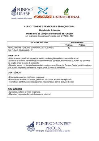 CURSO: TEORIAS E PRÁTICAS EM SERVIÇO SOCIAL
Modalidade: Extensão
Oferta: Fora do Campus Universitário da FUNESO
(em regime de Cooperação Técnica com a FACIG –MG)
DISCIPLINA /MÓDULO Carga Horária (h)
Teórica Prática
ASPECTOS HISTÓRICOS, ECONÔMICOS, SOCIAIS E
CULTURAIS REGIONAIS / 2º
40 -
OBJETIVOS
- Conhecer os principais aspectos históricos da região onde o curso é oferecido.
- Analisar e estudar parâmetros socioeconômicos, políticos, históricos e culturais da cidade e
da região onde o curso é oferecido.
- Debater temas contemporâneos relacionados com o Curso de Serviço Social, enfatizando os
que dizem respeito à cidade e à região onde o curso é oferecido.
CONTEÚDOS
- Principais aspectos históricos regionais.
- Parâmetros socioeconômicos, políticos, históricos e culturais regionais.
- Temáticas contemporâneas regionais relacionadas com o Serviço Social.
BIBLIOGRAFIA
- Apostilas, artigos e livros regionais.
- Materiais regionais disponibilizados na internet
 