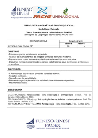 CURSO: TEORIAS E PRÁTICAS EM SERVIÇO SOCIAL
Modalidade: Extensão
Oferta: Fora do Campus Universitário da FUNESO
(em regime de Cooperação Técnica com a FACIG –MG)
DISCIPLINA /MÓDULO Carga Horária (h)
Teórica Prática
ANTROPOLOGIA SOCIAL / 2º 80 -
OBJETIVOS
- Estudar os grupos sociais numa sociedade.
- Analisar as diversas formas de relações familiares do mundo moderno.
- Reconhecer as novas formas de sociabilidade estabelecidas no mundo atual.
- Discutir as formas de organização social dos trabalhadores, seus movimentos e interesses
corporativos.
CONTEÚDOS
- A Antropologia Social e suas principais correntes teóricas.
- Relações familiares.
- Novas formas de sociabilidade.
- Formas de organização social dos trabalhadores e interesses corporativos.
- Movimentos Sociais.
BIBLIOGRAFIA
DAMATTA, Roberto. Relativizando: uma introdução à antropologia social. Rio de
Janeiro: Editora Rocco, 1987.
FELDMAN-BIANCO, BELA (org). Antropologia das sociedades contemporâneas. 2 ed. São
Paulo: Editora UNESP, 2010.
MARCONI, M.A.; PRESOTTO, Z.M.N. Antropologia – uma introdução. 7 ed. ; Atlas, 2013.
 