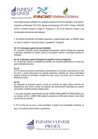 aluno poderá requerer validação dos conteúdos cursados na forma de extensão a nível superior,
amparado na Resolução CFE 05/79, alterada pela Resolução CFE 01/94 e Parecer CES/CNE
247/99 e conforme previsto no Artigo 47, Parágrafo 2º, da Lei de Diretrizes e Bases e nas
normatizações internas de cada Instituição.
4. Os estudos de extensão universitária apresentam a seguinte base legal: Lei 9394/96, Artigo
44, inciso IV; Artigo 43, inciso VIII; Artigo 47, parágrafo 2° e Artigo 50.
Art. 43. A educação superior tem por finalidade:
VII - promover a extensão, aberta à participação da população, visando à difusão das conquistas
e benefícios resultantes da criação cultural e da pesquisa científica e tecnológica geradas na
instituição.
Art. 44. A educação superior abrangerá os seguintes cursos e programas:
IV - de extensão, abertos a candidatos que atendam aos requisitos estabelecidos em cada caso
pelas instituições de ensino.
Art. 47.
§ 2º Os alunos que tenham extraordinário aproveitamento nos estudos, demonstrado por meio
de provas e outros instrumentos de avaliação específicos, aplicados por banca examinadora
especial, poderão ter abreviada a duração dos seus cursos, de acordo com as normas dos
sistemas de ensino.
Art. 50.
As instituições de educação superior, quando da ocorrência de vagas, abrirão matrícula nas
disciplinas de seus cursos a alunos não regulares que demonstrarem capacidade de cursá-las
com proveito, mediante processo seletivo prévio.
5. Os cursos oferecidos neste formato não são CURSOS REGULARES DE GRADUAÇÃO pois,
na condição de IES, a UNESF NÃO dispõe de autonomia do MEC para oferecer cursos desta
natureza fora da sua sede.
6. Por se tratar de um curso, a nível universitário, é exigida uma escolaridade compatível, ou
seja, a conclusão do ensino médio ou equivalente.
 