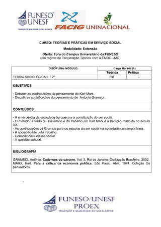 CURSO: TEORIAS E PRÁTICAS EM SERVIÇO SOCIAL
Modalidade: Extensão
Oferta: Fora do Campus Universitário da FUNESO
(em regime de Cooperação Técnica com a FACIG –MG)
DISCIPLINA /MÓDULO Carga Horária (h)
Teórica Prática
TEORIA SOCIOLÓGICA II / 2º 60 -
OBJETIVOS
- Debater as contribuições do pensamento de Karl Marx.
- Discutir as contribuições do pensamento de Antonio Gramsci .
CONTEÚDOS
- A emergência da sociedade burguesa e a constituição do ser social.
- O método, a visão de sociedade e do trabalho em Karl Marx e a tradição marxista no século
XX.
- As contribuições de Gramsci para os estudos do ser social na sociedade contemporânea.
- A sociabilidade pelo trabalho.
- Consciência e classe social.
- A questão cultural.
BIBLIOGRAFIA
GRAMSCI, Antônio. Cadernos do cárcere. Vol. 3, Rio de Janeiro: Civilização Brasileira, 2002.
MARX, Karl. Para a crítica da economia política. São Paulo: Abril, 1974. Coleção Os
pensadores.
-
 