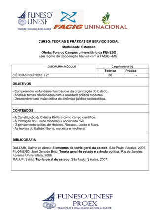 CURSO: TEORIAS E PRÁTICAS EM SERVIÇO SOCIAL
Modalidade: Extensão
Oferta: Fora do Campus Universitário da FUNESO
(em regime de Cooperação Técnica com a FACIG –MG)
DISCIPLINA /MÓDULO Carga Horária (h)
Teórica Prática
CIÊNCIAS POLÍTICAS / 2º 80 -
OBJETIVOS
- Compreender os fundamentos básicos da organização do Estado.
- Analisar temas relacionados com a realidade política moderna.
- Desenvolver uma visão crítica da dinâmica jurídico-sociopolítica.
CONTEÚDOS
- A Constituição da Ciência Política como campo científico.
- A formação do Estado moderno e sociedade civil.
- O pensamento político de Hobbes, Rosseau, Locke e Marx.
- As teorias do Estado: liberal, marxista e neoliberal.
BIBLIOGRAFIA
DALLARI, Dalmo de Abreu. Elementos de teoria geral do estado. São Paulo: Saraiva, 2005.
FILOMENO, José Geraldo Brito. Teoria geral do estado e ciência política. Rio de Janeiro:
Forense Universitária, 2006.
MALUF, Sahid. Teoria geral do estado. São Paulo: Saraiva, 2007.
 