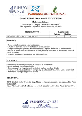 CURSO: TEORIAS E PRÁTICAS EM SERVIÇO SOCIAL
Modalidade: Extensão
Oferta: Fora do Campus Universitário da FUNESO
(em regime de Cooperação Técnica com a FACIG –MG)
DISCIPLINA /MÓDULO Carga Horária (h)
Teórica Prática
POLÍTICA SOCIAL E SERVIÇO SOCIAL / 3º 60 -
OBJETIVOS
- Conhecer os formatos da seguridade social.
- Estudar as políticas sociais reconhecendo os seus atores.
- Compreender o protagonismo da sociedade civil e o papel do Estado no controle social.
- Discutir os novos padrões de atenção e proteção social praticados atualmente na América
Latina e no Brasil.
- Analisar os modelos de avaliação das políticas sociais.
CONTEÚDOS
- Seguridade social - formato jurídico, institucional e financeiro.
- Atores sociais e as políticas sociais.
- Controle social - protagonismo da sociedade civil e o papel do Estado.
- Emergência de novos padrões de atenção e proteção social na América Latina e no Brasil
- Modelos de avaliação de políticas sociais.
BIBLIOGRAFIA
RICO, Elizabeth Melo. Avaliação de políticas sociais: uma questão em debate. São Paulo:
Cortez, 2001.
SILVA Ademir Alves DA. Gestão da seguridade social brasileira. São Paulo: Cortez, 2004.
 
