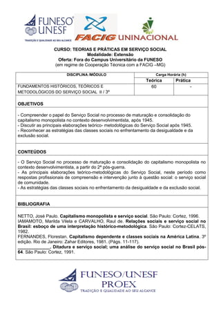 CURSO: TEORIAS E PRÁTICAS EM SERVIÇO SOCIAL
Modalidade: Extensão
Oferta: Fora do Campus Universitário da FUNESO
(em regime de Cooperação Técnica com a FACIG –MG)
DISCIPLINA /MÓDULO Carga Horária (h)
Teórica Prática
FUNDAMENTOS HISTÓRICOS, TEÓRICOS E
METODOLÓGICOS DO SERVIÇO SOCIAL II / 3º
60 -
OBJETIVOS
- Compreender o papel do Serviço Social no processo de maturação e consolidação do
capitalismo monopolista no contexto desenvolvimentista, após 1945.
- Discutir as principais elaborações teórico- metodológicas do Serviço Social após 1945.
- Reconhecer as estratégias das classes sociais no enfrentamento da desigualdade e da
exclusão social.
CONTEÚDOS
- O Serviço Social no processo de maturação e consolidação do capitalismo monopolista no
contexto desenvolvimentista, a partir do 2ª pós-guerra.
- As principais elaborações teórico-metodológicas do Serviço Social, neste período como
respostas profissionais de compreensão e intervenção junto à questão social: o serviço social
de comunidade.
- As estratégias das classes sociais no enfrentamento da desigualdade e da exclusão social.
BIBLIOGRAFIA
NETTO, José Paulo. Capitalismo monopolista e serviço social. São Paulo: Cortez, 1996.
IAMAMOTO, Marilda Vilela e CARVALHO, Raul de. Relações sociais e serviço social no
Brasil: esboço de uma interpretação histórico-metodológica. São Paulo: Cortez-CELATS,
1982.
FERNANDES, Florestan. Capitalismo dependente e classes sociais na América Latina. 3º
edição. Rio de Janeiro: Zahar Editores, 1981. (Págs. 11-117).
_____________. Ditadura e serviço social; uma análise do serviço social no Brasil pós-
64. São Paulo: Cortez, 1991.
 