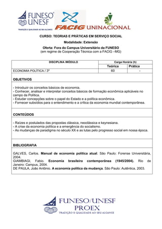 CURSO: TEORIAS E PRÁTICAS EM SERVIÇO SOCIAL
Modalidade: Extensão
Oferta: Fora do Campus Universitário da FUNESO
(em regime de Cooperação Técnica com a FACIG –MG)
DISCIPLINA /MÓDULO Carga Horária (h)
Teórica Prática
ECONOMIA POLÍTICA / 3º 60 -
OBJETIVOS
- Introduzir os conceitos básicos de economia.
- Conhecer, analisar e interpretar conceitos básicos de formação econômica aplicáveis no
campo da Política.
- Estudar concepções sobre o papel do Estado e a política econômica.
- Fornecer subsídios para o entendimento e a crítica da economia mundial contemporânea.
CONTEÚDOS
- Raízes e postulados das propostas clássica, neoclássica e keynesiana.
- A crise da economia política e a emergência do socialismo.
- As mudanças de paradigma no século XX e as lutas pelo progresso social em nossa época.
BIBLIOGRAFIA
GALVES, Carlos. Manual de economia política atual. São Paulo: Forense Universitária,
2004.
GIAMBIAGI, Fabio. Economia brasileira contemporânea (1945/2004). Rio de
Janeiro: Campus, 2004.
DE PAULA, João Antônio. A economia política da mudança. São Paulo: Autêntica, 2003.
 