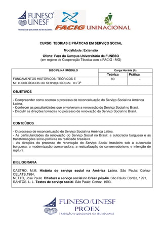 CURSO: TEORIAS E PRÁTICAS EM SERVIÇO SOCIAL
Modalidade: Extensão
Oferta: Fora do Campus Universitário da FUNESO
(em regime de Cooperação Técnica com a FACIG –MG)
DISCIPLINA /MÓDULO Carga Horária (h)
Teórica Prática
FUNDAMENTOS HISTÓRICOS, TEÓRICOS E
METODOLÓGICOS DO SERVIÇO SOCIAL III / 3º
80 -
OBJETIVOS
- Compreender como ocorreu o processo de reconceituação do Serviço Social na América
Latina.
- Conhecer as peculiaridades que envolveram a renovação do Serviço Social no Brasil.
- Discutir as direções tomadas no processo de renovação do Serviço Social no Brasil.
CONTEÚDOS
- O processo de reconceituação do Serviço Social na América Latina.
- As particularidades da renovação do Serviço Social no Brasil: a autocracia burguesa e as
transformações sócio-políticas na realidade brasileira.
- As direções do processo de renovação do Serviço Social brasileiro sob a autocracia
burguesa: a modernização conservadora, a reatualização do conservadorismo e intenção de
ruptura.
BIBLIOGRAFIA
CASTRO, M.M. História do serviço social na América Latina. São Paulo: Cortez-
CELATS,1984.
NETTO, José Paulo. Ditadura e serviço social no Brasil pós-64. São Paulo: Cortez, 1991.
SANTOS, L. L. Textos de serviço social. São Paulo: Cortez, 1993.
 
