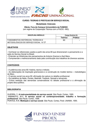 CURSO: TEORIAS E PRÁTICAS EM SERVIÇO SOCIAL
Modalidade: Extensão
Oferta: Fora do Campus Universitário da FUNESO
(em regime de Cooperação Técnica com a FACIG –MG)
DISCIPLINA /MÓDULO Carga Horária (h)
Teórica Prática
FUNDAMENTOS HISTÓRICOS, TEÓRICOS E
METODOLÓGICOS DO SERVIÇO SOCIAL IV/ 3º
60 -
OBJETIVOS
- Conhecer os referenciais usados a partir dos anos 80 que direcionaram o pensamento e a
ação do Serviço Social no Brasil.
- Entender as influências dos pensamentos de Antonio Gramsci e Karl Marx.
- Compreender o redirecionamento dado pela contribuição dos trabalhos de diversos autores.
CONTEÚDOS
- A polêmica dos anos 80: história, teoria e método.
- As elaborações de inspiração gramsciana e a construção do modelo teórico – metodológico
de Marx.
- O serviço social nos anos 90; afirmação da ruptura no detalhe profissional.
- Os trabalhos de Netto, Pontes, Matinelli, Yazbeck, Sposati e Iamamoto.
- Crítica reedição das demandas conservadoras no debate profissional e a afirmação de
projeto ético-político.
BIBLIOGRAFIA
GUERRA, Y. A instrumentalidade do serviço social. São Paulo: Cortez, 1995.
IAMAMOTO, M.V. O serviço social na contemporaneidade; trabalho e formação
profissional. São Paulo: Cortez, 1998.
PONTES, R.N. Mediação e serviço social. São Paulo. Cortez, Pará: UNAMA, 1995.
 