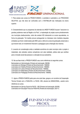 7. Para acesso aos cursos do PROEX-FUNESO, o candidato é submetido a um PROCESSO
SELETIVO, que não deve ser confundido com o VESTIBULAR das instituições de ensino
superior.
8. Compreendendo que os programas de extensão da UNESF-FUNESO buscam “solucionar os
grandes problemas reais da Região e do País”, a implantação do projeto ocorre prioritariamente
nos municípios desfavorecidos, onde não existam IES oferecendo os cursos equivalentes, na
forma de graduação. Tal medida procura salvaguardar os interesses mais imediatos daquelas
entidades que foram credenciadas pelo MEC para a oferta de cursos de graduação presenciais e
que tiveram todo um investimento financeiro e pedagógico para a liberação dos mesmos.
9. Levando em consideração ainda a realidade econômica de cada município onde o projeto é
implantado, são cobrados valores compatíveis com esta realidade, prática esta que contribui
para a inclusão social das pessoas e a elevação da sua autoestima.
10. Na sua fase inicial, o PROEX-FUNESO usou como referências os seguintes cursos:
Bacharelado em Administração (Portaria de Autorização: 580/98)
Licenciatura em Biologia (Portaria de Reconhecimento: 1068/85)
Licenciatura em História (Portaria de Reconhecimento: 1068/85)
Licenciatura em Letras (Portaria de Reconhecimento: 1068/85)
Licenciatura em Matemática (Portaria de Reconhecimento: 870/09)
Licenciatura em Pedagogia (Portaria de Reconhecimento: 1068/85)
11. Agora o PROEX-FUNESO parte para uma outra fase, graças a um convênio de Cooperação
Técnica firmado com a FAISA-RS e a FACIG –MG, através da UNINACIONAL, usando como
referência os cursos:.
Bacharelado em Serviço Social da FACIG – MG (Portaria de Autorização: 643/06)
Licenciatura em Educação Física da FAISA-RS (Portaria de Autorização: 253/11)
 