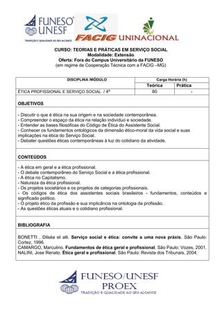 CURSO: TEORIAS E PRÁTICAS EM SERVIÇO SOCIAL
Modalidade: Extensão
Oferta: Fora do Campus Universitário da FUNESO
(em regime de Cooperação Técnica com a FACIG –MG)
DISCIPLINA /MÓDULO Carga Horária (h)
Teórica Prática
ÉTICA PROFISSIONAL E SERVIÇO SOCIAL / 4º 80 -
OBJETIVOS
- Discutir o que é ética na sua origem e na sociedade contemporânea.
- Compreender o espaço da ética na relação indivíduo e sociedade.
- Entender as bases filosóficas do Código de Ética do Assistente Social.
- Conhecer os fundamentos ontológicos da dimensão ético-moral da vida social e suas
implicações na ética do Serviço Social.
- Debater questões éticas contemporâneas à luz do cotidiano da atividade.
CONTEÚDOS
- A ética em geral e a ética profissional.
- O debate contemporâneo do Serviço Social e a ética profissional.
- A ética no Capitalismo.
- Natureza da ética profissional.
- Os projetos societários e os projetos de categorias profissionais.
- Os códigos de ética dos assistentes sociais brasileiros - fundamentos, conteúdos e
significado político.
- O projeto ético da profissão e sua implicância na ontologia da profissão.
- As questões éticas atuais e o cotidiano profissional.
BIBLIOGRAFIA
BONETTI , Dilséa et alli. Serviço social e ética: convite a uma nova práxis. São Paulo:
Cortez, 1996.
CAMARGO, Marculino. Fundamentos de ética geral e profissional. São Paulo: Vozes, 2001.
NALINI, Jose Renato. Ética geral e profissional. São Paulo: Revista dos Tribunais, 2004.
 