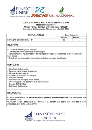 .
CURSO: TEORIAS E PRÁTICAS EM SERVIÇO SOCIAL
Modalidade: Extensão
Oferta: Fora do Campus Universitário da FUNESO
(em regime de Cooperação Técnica com a FACIG –MG)
DISCIPLINA /MÓDULO Carga Horária (h)
Teórica Prática
INOVAÇÃO SOCIOLÓGICA / 4º 60 -
OBJETIVOS
- Conceituar Sociologia da Inovação.
- Conhecer os novos caminhos da Sociologia.
- Compreender os novos modelos de inovação sociológica, enfatizando as Redes Sociais e
seus atores.
- Discutir as novas relações éticas decorrentes da inovação sociológica.
CONTEÚDOS
- Sociologia da Inovação.
- Os novos caminhos da Sociologia.
- A Inovação Sociológica.
- Modelos de Inovação Sociológica.
- As Redes Sociais.
- Dos atores da Inovação e das Redes.
- A Construção Social do Mercado e das Técnicas.
- O Lugar do Indivíduo.
- Da Ética e do Humano.
BIBLIOGRAFIA
COVEY: Sthephan R. Os sete hábitos das pessoas altamente eficazes. Ed. Best-Seller. Rio
de Janeiro. 2004.
OLIVEIRA. Luisa. Sociologia da inovação. A construção social das técnicas e dos
mercados. Ed. Celta, Lisboa. 2008.
 