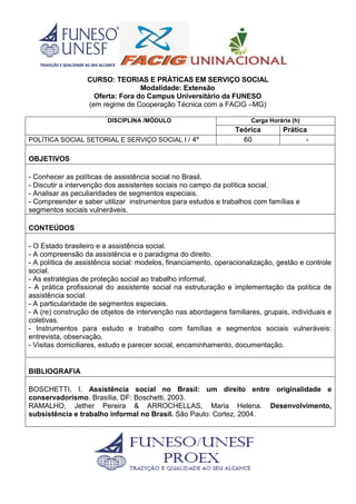 CURSO: TEORIAS E PRÁTICAS EM SERVIÇO SOCIAL
Modalidade: Extensão
Oferta: Fora do Campus Universitário da FUNESO
(em regime de Cooperação Técnica com a FACIG –MG)
DISCIPLINA /MÓDULO Carga Horária (h)
Teórica Prática
POLÍTICA SOCIAL SETORIAL E SERVIÇO SOCIAL I / 4º 60 -
OBJETIVOS
- Conhecer as políticas de assistência social no Brasil.
- Discutir a intervenção dos assistentes sociais no campo da política social.
- Analisar as peculiaridades de segmentos especiais.
- Compreender e saber utilizar instrumentos para estudos e trabalhos com famílias e
segmentos sociais vulneráveis.
CONTEÚDOS
- O Estado brasileiro e a assistência social.
- A compreensão da assistência e o paradigma do direito.
- A política de assistência social: modelos, financiamento, operacionalização, gestão e controle
social.
- As estratégias de proteção social ao trabalho informal.
- A prática profissional do assistente social na estruturação e implementação da política de
assistência social.
- A particularidade de segmentos especiais.
- A (re) construção de objetos de intervenção nas abordagens familiares, grupais, individuais e
coletivas.
- Instrumentos para estudo e trabalho com famílias e segmentos sociais vulneráveis:
entrevista, observação.
- Visitas domiciliares, estudo e parecer social, encaminhamento, documentação.
BIBLIOGRAFIA
BOSCHETTI, I. Assistência social no Brasil: um direito entre originalidade e
conservadorismo. Brasília, DF: Boschetti, 2003.
RAMALHO, Jether Pereira & ARROCHELLAS, Maria Helena. Desenvolvimento,
subsistência e trabalho informal no Brasil. São Paulo: Cortez, 2004.
 