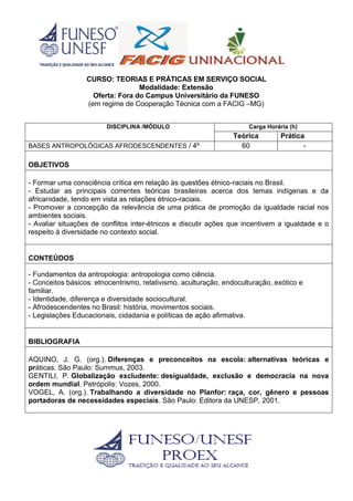 CURSO: TEORIAS E PRÁTICAS EM SERVIÇO SOCIAL
Modalidade: Extensão
Oferta: Fora do Campus Universitário da FUNESO
(em regime de Cooperação Técnica com a FACIG –MG)
DISCIPLINA /MÓDULO Carga Horária (h)
Teórica Prática
BASES ANTROPOLÓGICAS AFRODESCENDENTES / 4º 60 -
OBJETIVOS
- Formar uma consciência crítica em relação às questões étnico-raciais no Brasil.
- Estudar as principais correntes teóricas brasileiras acerca dos temas indígenas e da
africanidade, tendo em vista as relações étnico-raciais.
- Promover a concepção da relevância de uma prática de promoção da igualdade racial nos
ambientes sociais.
- Avaliar situações de conflitos inter-étnicos e discutir ações que incentivem a igualdade e o
respeito à diversidade no contexto social.
CONTEÚDOS
- Fundamentos da antropologia: antropologia como ciência.
- Conceitos básicos: etnocentrismo, relativismo, aculturação, endoculturação, exótico e
familiar.
- Identidade, diferença e diversidade sociocultural.
- Afrodescendentes no Brasil: história, movimentos sociais.
- Legislações Educacionais, cidadania e políticas de ação afirmativa.
BIBLIOGRAFIA
AQUINO, J. G. (org.). Diferenças e preconceitos na escola: alternativas teóricas e
práticas. São Paulo: Summus, 2003.
GENTILI, P. Globalização excludente: desigualdade, exclusão e democracia na nova
ordem mundial. Petrópolis: Vozes, 2000.
VOGEL, A. (org.). Trabalhando a diversidade no Planfor: raça, cor, gênero e pessoas
portadoras de necessidades especiais. São Paulo: Editora da UNESP, 2001.
 