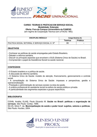 CURSO: TEORIAS E PRÁTICAS EM SERVIÇO SOCIAL
Modalidade: Extensão
Oferta: Fora do Campus Universitário da FUNESO
(em regime de Cooperação Técnica com a FACIG –MG)
DISCIPLINA /MÓDULO Carga Horária (h)
Teórica Prática
POLÍTICA SOCIAL SETORIAL E SERVIÇO SOCIAL II / 4º 80 -
OBJETIVOS
- Conhecer as políticas de saúde empregadas pelo Estado Brasileiro.
- Debater a reforma sanitária.
- Discutir os principais aspectos que envolvem o SUS (Sistema Único de Saúde) no Brasil.
- Compreender o papel da Assistência Social na saúde nacional.
CONTEÚDOS
- O Estado brasileiro e a política de saúde.
- A discussão da reforma sanitária.
- O Sistema Único de Saúde: modelo de atenção, financiamento, gerenciamento e controle
social.
- A consolidação do Sistema Único de Saúde: impasses e perspectivas, gestão e
operacionalização.
- Prestação e administração de serviços sociais na área da saúde.
- A prática profissional do assistente social na esfera da saúde pública e privada.
- A particularidade dos segmentos especiais e grupos específicos.
BIBLIOGRAFIA
COHN, Amélia; ELIAS, Paulo Eduardo M. Saúde no Brasil: políticas e organização de
serviços. São Paulo: Cortez, 1999.
SILVA, Silvio F. da. Municipalização da saúde e poder local: sujeitos, setores e políticas.
São Paulo: Hucitec, 2004.
 