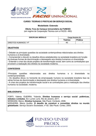 CURSO: TEORIAS E PRÁTICAS EM SERVIÇO SOCIAL
Modalidade: Extensão
Oferta: Fora do Campus Universitário da FUNESO
(em regime de Cooperação Técnica com a FACIG –MG)
DISCIPLINA /MÓDULO Carga Horária (h)
Teórica Prática
DIREITOS HUMANOS / 4º 40 -
OBJETIVOS
- Debater as principais questões da sociedade contemporânea relacionadas aos direitos
humanos e à diversidade.
- Compreender e discutir os desafios éticos estabelecidos na sociedade brasileira em função
às diversas formas de discriminação e desrespeito aos direitos humanos e à diversidade.
- Entender a crise dos atuais projetos de transformação social, bem como as contradições que
envolvem a realização dos direitos na sociedade moderna.
CONTEÚDOS
-Principais questões relacionadas aos direitos humanos e à diversidade na
contemporaneidade.
- Os desafios éticos no horizonte da emancipação humana na sociedade brasileira face às
várias formas de discriminação e desrespeito aos direitos humanos e à diversidade.
- A crise dos projetos de transformação social e as contradições para a realização dos direitos
humanos na sociedade .moderna.
BIBLIOGRAFIA
FORTI, Valeria; GUERRA, Yolanda. Direitos humanos e serviço social: polêmicas,
debates e embates. Ed. Lumen Juris. Rio de Janeiro, 2011.
MONDAINI, Marco. Direitos humanos. São Paulo: Contexto, 2006.
NOGUEIRA, Marco Aurélio. O desafio de construir e consolidar direitos no mundo
globalizado. Serviço Social e Sociedade, nº 82. São Paulo: Cortez, 2005.
 