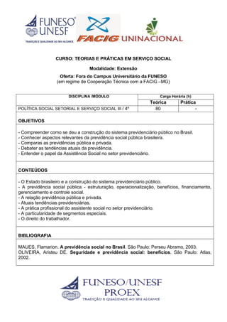 CURSO: TEORIAS E PRÁTICAS EM SERVIÇO SOCIAL
Modalidade: Extensão
Oferta: Fora do Campus Universitário da FUNESO
(em regime de Cooperação Técnica com a FACIG –MG)
DISCIPLINA /MÓDULO Carga Horária (h)
Teórica Prática
POLÍTICA SOCIAL SETORIAL E SERVIÇO SOCIAL III / 4º 80 -
OBJETIVOS
- Compreender como se deu a construção do sistema previdenciário público no Brasil.
- Conhecer aspectos relevantes da previdência social pública brasileira.
- Comparas as previdências pública e privada.
- Debater as tendências atuais da previdência.
- Entender o papel da Assistência Social no setor previdenciário.
CONTEÚDOS
- O Estado brasileiro e a construção do sistema previdenciário público.
- A previdência social pública - estruturação, operacionalização, benefícios, financiamento,
gerenciamento e controle social.
- A relação previdência pública e privada.
- Atuais tendências previdenciárias.
- A prática profissional do assistente social no setor previdenciário.
- A particularidade de segmentos especiais.
- O direito do trabalhador.
BIBLIOGRAFIA
MAUES, Flamarion. A previdência social no Brasil. São Paulo: Perseu Abramo, 2003.
OLIVEIRA, Aristeu DE. Seguridade e previdência social: benefícios. São Paulo: Atlas,
2002.
 