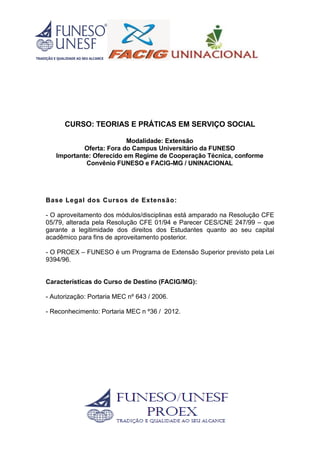 CURSO: TEORIAS E PRÁTICAS EM SERVIÇO SOCIAL
Modalidade: Extensão
Oferta: Fora do Campus Universitário da FUNESO
Importante: Oferecido em Regime de Cooperação Técnica, conforme
Convênio FUNESO e FACIG-MG / UNINACIONAL
Base Legal dos Cursos de Extensão:
- O aproveitamento dos módulos/disciplinas está amparado na Resolução CFE
05/79, alterada pela Resolução CFE 01/94 e Parecer CES/CNE 247/99 – que
garante a legitimidade dos direitos dos Estudantes quanto ao seu capital
acadêmico para fins de aproveitamento posterior.
- O PROEX – FUNESO é um Programa de Extensão Superior previsto pela Lei
9394/96.
Características do Curso de Destino (FACIG/MG):
- Autorização: Portaria MEC nº 643 / 2006.
- Reconhecimento: Portaria MEC n º36 / 2012.
 