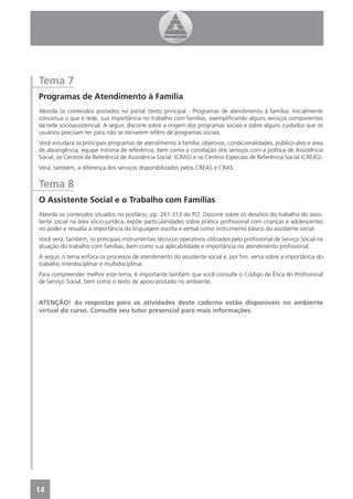 Tema 7
Programas de Atendimento à Família
Aborda os conteúdos postados no portal (texto principal - Programas de atendimento à família). Inicialmente
conceitua o que é rede, sua importância no trabalho com famílias, exempliﬁcando alguns serviços componentes
da rede socioassistencial. A seguir, discorre sobre a origem dos programas sociais e sobre alguns cuidados que os
usuários precisam ter para não se tornarem reféns de programas sociais.
Você estudará os principais programas de atendimento à família, objetivos, condicionalidades, público-alvo e área
de abrangência, equipe mínima de referência, bem como a correlação dos serviços com a política de Assistência
Social, os Centros de Referência de Assistência Social. (CRAS) e os Centros Especiais de Referência Social (CREAS).
Verá, também, a diferença dos serviços disponibilizados pelos CREAS e CRAS.


Tema 8
O Assistente Social e o Trabalho com Famílias
Aborda os conteúdos situados no posfácio, pp. 261-313 do PLT. Discorre sobre os desaﬁos do trabalho do assis-
tente social na área sócio-jurídica, expõe particularidades sobre prática proﬁssional com crianças e adolescentes
no poder e ressalta a importância da linguagem escrita e verbal como instrumento básico do assistente social.
Você verá, também, os principais instrumentais técnicos operativos utilizados pelo proﬁssional de Serviço Social na
atuação do trabalho com famílias, bem como sua aplicabilidade e importância no atendimento proﬁssional.
A seguir, o tema enfoca os processos de atendimento do assistente social e, por ﬁm, versa sobre a importância do
trabalho interdisciplinar e multidisciplinar.
Para compreender melhor este tema, é importante também que você consulte o Código de Ética do Proﬁssional
de Serviço Social, bem como o texto de apoio postado no ambiente.


ATENÇÃO! As respostas para as atividades deste caderno estão disponíveis no ambiente
virtual do curso. Consulte seu tutor presencial para mais informações.




14
 