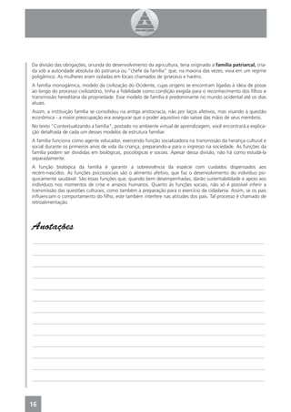 Da divisão das obrigações, oriunda do desenvolvimento da agricultura, teria originado a família patriarcal, cria-
da sob a autoridade absoluta do patriarca ou “chefe da família” que, na maioria das vezes, vivia em um regime
poligâmico. As mulheres eram isoladas em locais chamados de gineceus e haréns.
A família monogâmica, modelo da civilização do Ocidente, cujas origens se encontram ligadas à ideia de posse
ao longo do processo civilizatório, tinha a ﬁdelidade como condição exigida para o reconhecimento dos ﬁlhos e
transmissão hereditária da propriedade. Esse modelo de família é predominante no mundo ocidental até os dias
atuais.
Assim, a instituição família se consolidou na antiga aristocracia, não por laços afetivos, mas visando à questão
econômica - a maior preocupação era assegurar que o poder aquisitivo não saísse das mãos de seus membros.
No texto “Contextualizando a família”, postado no ambiente virtual de aprendizagem, você encontrará a explica-
ção detalhada de cada um desses modelos de estrutura familiar.
A família funciona como agente educador, exercendo função socializadora na transmissão da herança cultural e
social durante os primeiros anos de vida da criança, preparando-a para o ingresso na sociedade. As funções da
família podem ser divididas em biológicas, psicológicas e sociais. Apesar dessa divisão, não há como estudá-la
separadamente.
A função biológica da família é garantir a sobrevivência da espécie com cuidados dispensados aos
recém-nascidos. As funções psicossociais são o alimento afetivo, que faz o desenvolvimento do indivíduo psi-
quicamente saudável. São essas funções que, quando bem desempenhadas, darão sustentabilidade e apoio aos
indivíduos nos momentos de crise e anseios humanos. Quanto às funções sociais, não só é possível inferir a
transmissão das questões culturais, como também a preparação para o exercício da cidadania. Assim, se os pais
inﬂuenciam o comportamento do ﬁlho, este também interfere nas atitudes dos pais. Tal processo é chamado de
retroalimentação.




Anotações
_______________________________________________________________________________________________

_______________________________________________________________________________________________

_______________________________________________________________________________________________

_______________________________________________________________________________________________

_______________________________________________________________________________________________

_______________________________________________________________________________________________

_______________________________________________________________________________________________

_______________________________________________________________________________________________

_______________________________________________________________________________________________

_______________________________________________________________________________________________

_______________________________________________________________________________________________

_______________________________________________________________________________________________

_______________________________________________________________________________________________




16
 