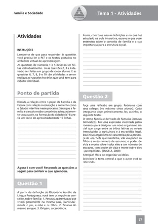 Família e Sociedade                                              Tema 1 - Atividades



  Atividades                                          Assim, com base nessas deﬁnições e no que foi
                                                      estudado na aula interativa, escreva o que você
                                                      entendeu sobre o conceito de família e a sua
                                                      importância para a estrutura social.
  INSTRUÇÕES                                           ____________________________________________
                                                       ____________________________________________
  Lembre-se de que para responder às questões
  você precisa ler o PLT e os textos postados no       ____________________________________________
  ambiente virtual de aprendizagem.                    ____________________________________________
  As questões de números 1 e 5 deverão ser fei-        ____________________________________________
  tas individualmente. Já as questões 2, 3 e 4 de-     ____________________________________________
  verão ser feitas em grupo de cinco alunos. E as      ____________________________________________
  questões 6, 7, 8, 9 e 10 são atividades a serem
  realizadas naqueles horários que você tem para       ____________________________________________
  estudo individual.                                   ____________________________________________
                                                       ____________________________________________


  Ponto de partida
                                                      Questão 2
  Discuta a relação entre o papel da Família e da
  Escola com relação à educação e comente como        Faça uma reﬂexão em grupo. Reúna-se com
  o Estado interfere nesse processo. Será que a fa-   seus colegas (no máximo cinco alunos). Cada
  mília e a escola estão cumprindo adequadamen-       integrante deve, primeiramente, ler, sozinho, o
  te seus papéis na formação da cidadania? Escre-     seguinte texto:
  va um texto de aproximadamente 10 linhas.           O termo família é derivado de famulus (escravo
  ____________________________________________        doméstico). Foi uma expressão inventada pelos
  ____________________________________________        romanos para designar um novo organismo so-
  ____________________________________________        cial que surge entre as tribos latinas ao serem
                                                      introduzidas à agricultura e à escravidão legal.
  ____________________________________________        Esse novo organismo se caracteriza pela presen-
  ____________________________________________        ça de um chefe que mantinha, sob seu poder, os
  ____________________________________________        ﬁlhos e certo número de escravos, o poder de
  ____________________________________________        vida e morte sobre todos eles e um número de
                                                      escravos, com poder de vida e morte sobre eles
  ____________________________________________        - paterpolistas. (ENGELS, 2000)
  ____________________________________________        Atenção! Hora de organizar as ideias.
  ____________________________________________        Selecione o tema central a que o autor está se
                                                      referindo.
                                                       ____________________________________________
  Agora é com você! Responda às questões a
                                                       ____________________________________________
  seguir para conferir o que aprendeu.
                                                       ____________________________________________
                                                       ____________________________________________
                                                       ____________________________________________
  Questão 1                                            ____________________________________________
                                                       ____________________________________________
  A partir da deﬁnição do Dicionário Aurélio da        ____________________________________________
  Língua Portuguesa, você tem os seguintes con-
  ceitos sobre família: 1. Pessoas aparentadas que     ____________________________________________
  vivem geralmente na mesma casa, particular-          ____________________________________________
  mente o pai, a mãe e os ﬁlhos. 2. Pessoas do         ____________________________________________
  mesmo sangue. 3. Origem, ascendência.                ____________________________________________



                                                                                                   17
 