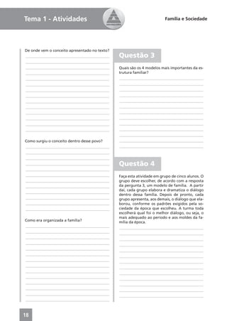Tema 1 - Atividades                                                     Família e Sociedade




De onde vem o conceito apresentado no texto?
____________________________________________   Questão 3
____________________________________________
____________________________________________   Quais são os 4 modelos mais importantes da es-
____________________________________________   trutura familiar?
____________________________________________   ____________________________________________
____________________________________________   ____________________________________________
____________________________________________   ____________________________________________
____________________________________________   ____________________________________________
____________________________________________   ____________________________________________
____________________________________________   ____________________________________________
____________________________________________   ____________________________________________
____________________________________________   ____________________________________________
____________________________________________   ____________________________________________
____________________________________________   ____________________________________________
                                               ____________________________________________
Como surgiu o conceito dentro desse povo?      ____________________________________________
____________________________________________   ____________________________________________
____________________________________________
____________________________________________
____________________________________________   Questão 4
____________________________________________
____________________________________________   Faça esta atividade em grupo de cinco alunos. O
____________________________________________   grupo deve escolher, de acordo com a resposta
____________________________________________   da pergunta 3, um modelo de família. A partir
                                               daí, cada grupo elabora e dramatiza o diálogo
____________________________________________
                                               dentro dessa família. Depois de pronto, cada
____________________________________________   grupo apresenta, aos demais, o diálogo que ela-
____________________________________________   borou, conforme os padrões exigidos pela so-
____________________________________________   ciedade da época que escolheu. A turma toda
                                               escolherá qual foi o melhor diálogo, ou seja, o
                                               mais adequado ao período e aos moldes da fa-
Como era organizada a família?                 mília da época.
____________________________________________   ____________________________________________
____________________________________________   ____________________________________________
____________________________________________   ____________________________________________
____________________________________________   ____________________________________________
____________________________________________   ____________________________________________
____________________________________________   ____________________________________________
____________________________________________   ____________________________________________
____________________________________________   ____________________________________________
____________________________________________   ____________________________________________
____________________________________________   ____________________________________________
____________________________________________   ____________________________________________
____________________________________________   ____________________________________________
____________________________________________   ____________________________________________
____________________________________________



18
 