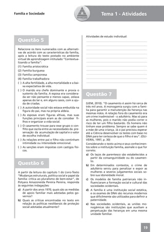 Família e Sociedade                                                 Tema 1 - Atividades



                                                        Atividades de estudo individual:
  Questão 5                                             ____________________________________________
                                                        ____________________________________________
  Relacione os itens numerados com as alternati-        ____________________________________________
  vas de acordo com as características da família,      ____________________________________________
  após a leitura do texto postado no ambiente           ____________________________________________
  virtual de aprendizagem intitulado “Contextua-
                                                        ____________________________________________
  lizando a família”:
                                                        ____________________________________________
  (1) Família aristocrática
                                                        ____________________________________________
  (2) Família burguesa
                                                        ____________________________________________
  (3) Família camponesa
                                                        ____________________________________________
  (4) Família trabalhadora
                                                        ____________________________________________
  ( ) A alta fertilidade, a alta mortalidade e a bai-
      xa expectativa de vida.
  ( ) O marido era chefe dominante e provia o
      sustento da família. A esposa era considera-
      da ser não pensante e menos capaz, zelava
                                                        Questão 7
      apenas do lar e, em alguns casos, com a aju-
      da de criadas.                                    (UEM, 2010). “O casamento é assim há cerca de
  ( ) A autoridade social não estava embutida na        três mil anos. A monogamia surgiu com a famí-
      ﬁgura do pai, mas na própria aldeia.              lia para garantir a manutenção da herança nas
                                                        mesmas mãos. A relação fora do casamento era
  ( ) As esposas eram ﬁguras altivas, mas suas
                                                        um crime inadmissível - o adultério. Mas só para
      funções principais eram as de conceber ﬁ-
                                                        as mulheres, pois o marido não podia correr o
      lhos e organizar a vida social.
                                                        risco de ter um ﬁlho bastardo. Os homens não
  ( ) O casamento trouxe para esse grupo o con-         tinham esse problema. Sempre se sabe quem é
      ﬂito que oscila entre as necessidades da pre-     a mãe de uma criança. Já o pai precisou esperar
      servação da acumulação de capital e o valor       até a Ciência desenvolver os testes com base no
      de escolha individual.                            DNA para ter certeza de que o ﬁlho é seu”. (OLI-
  ( ) As relações entre pai e ﬁlho não continham        VEIRA, 1997, p. 30)
      intimidade ou intensidade emocional.              Considerando o texto acima e seus conhecimen-
  ( ) As sanções eram impostas com castigos físi-       tos sobre a instituição família, assinale o que for
      cos.                                              correto.
                                                        a) Os laços de parentesco são estabelecidos a
                                                            partir da consanguinidade ou do casamen-
                                                            to.
  Questão 6                                             b) Em determinados contextos, o crime de
                                                            adultério serviu para penalizar e expor as
  A partir da leitura do capítulo 1 do Livro-Texto          mulheres a severos julgamentos sociais so-
  “Mudanças estruturais, política social e papel da         bre sua idoneidade moral.
  família: crítica ao pluralismo de bem-estar”, de      c) Os modelos de família patriarcais não in-
  Potyara Amazoneida Pereira Pereira, responda              ﬂuenciaram a formação social e cultural das
  às seguintes indagações:                                  sociedades ocidentais.
  a) A partir dos anos 1970, quais são as medidas       d) A família é uma instituição social estática,
      de apoio familiar mais adotadas pelos go-             e os exames de DNA são recursos modernos
      vernos?                                               que diﬁcilmente são utilizados para deﬁnir a
  b) Quais as críticas encontradas no texto em              paternidade.
      relação às políticas neoliberais de proteção      e) Nas sociedades ocidentais, as uniões mo-
      social adotadas atualmente?                           nogâmicas são instituições que auxiliam a
                                                            perpetuação das heranças em uma mesma
                                                            unidade familiar.




                                                                                                       19
 