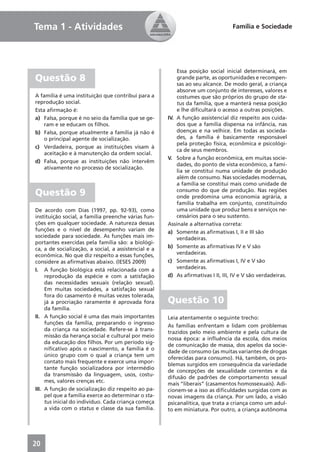 Tema 1 - Atividades                                                              Família e Sociedade




                                                          Essa posição social inicial determinará, em
Questão 8                                                 grande parte, as oportunidades e recompen-
                                                          sas ao seu alcance. De modo geral, a criança
                                                          absorve um conjunto de interesses, valores e
A família é uma instituição que contribui para a          costumes que são próprios do grupo de sta-
reprodução social.                                        tus da família, que a manterá nessa posição
Esta aﬁrmação é:                                          e lhe diﬁcultará o acesso a outras posições.
a) Falsa, porque é no seio da família que se ge-      IV. A função assistencial diz respeito aos cuida-
    ram e se educam os ﬁlhos.                             dos que a família dispensa na infância, nas
b) Falsa, porque atualmente a família já não é            doenças e na velhice. Em todas as socieda-
    o principal agente de socialização.                   des, a família é basicamente responsável
                                                          pela proteção física, econômica e psicológi-
c) Verdadeira, porque as instituições visam à
                                                          ca de seus membros.
    aceitação e à manutenção da ordem social.
                                                      V. Sobre a função econômica, em muitas socie-
d) Falsa, porque as instituições não intervêm
                                                          dades, do ponto de vista econômico, a famí-
    ativamente no processo de socialização.
                                                          lia se constitui numa unidade de produção
                                                          além de consumo. Nas sociedades modernas,
                                                          a família se constitui mais como unidade de
Questão 9                                                 consumo do que de produção. Nas regiões
                                                          onde predomina uma economia agrária, a
                                                          família trabalha em conjunto, constituindo
De acordo com Dias (1997, pp. 92-93), como                uma unidade que produz bens e serviços ne-
instituição social, a família preenche várias fun-        cessários para o seu sustento.
ções em qualquer sociedade. A natureza dessas         Assinale a alternativa correta:
funções e o nível de desempenho variam de             a) Somente as aﬁrmativas I, II e III são
sociedade para sociedade. As funções mais im-             verdadeiras.
portantes exercidas pela família são: a biológi-
ca, a de socialização, a social, a assistencial e a   b) Somente as aﬁrmativas IV e V são
econômica. No que diz respeito a essas funções,           verdadeiras.
considere as aﬁrmativas abaixo. (IESES 2009)          c) Somente as aﬁrmativas I, IV e V são
I. A função biológica está relacionada com a              verdadeiras.
     reprodução da espécie e com a satisfação         d) As aﬁrmativas I II, III, IV e V são verdadeiras.
     das necessidades sexuais (relação sexual).
     Em muitas sociedades, a satisfação sexual
     fora do casamento é muitas vezes tolerada,
     já a procriação raramente é aprovada fora        Questão 10
     da família.
II. A função social é uma das mais importantes        Leia atentamente o seguinte trecho:
     funções da família, preparando o ingresso
                                                      As famílias enfrentam e lidam com problemas
     da criança na sociedade. Refere-se à trans-
                                                      trazidos pelo meio ambiente e pela cultura de
     missão da herança social e cultural por meio
                                                      nossa época: a inﬂuência da escola, dos meios
     da educação dos ﬁlhos. Por um período sig-
                                                      de comunicação de massa, dos apelos da socie-
     niﬁcativo após o nascimento, a família é o
                                                      dade de consumo (as muitas variantes de drogas
     único grupo com o qual a criança tem um
                                                      oferecidas para consumo). Há, também, os pro-
     contato mais frequente e exerce uma impor-
                                                      blemas surgidos em consequência da variedade
     tante função socializadora por intermédio
                                                      de concepções de sexualidade correntes e da
     da transmissão da linguagem, usos, costu-
                                                      difusão de padrões de comportamento sexual
     mes, valores crenças etc.
                                                      mais “liberais” (casamentos homossexuais). Adi-
III. A função de socialização diz respeito ao pa-     cionem-se a isso as diﬁculdades surgidas com as
     pel que a família exerce ao determinar o sta-    novas imagens da criança. Por um lado, a visão
     tus inicial do indivíduo. Cada criança começa    psicanalítica, que trata a criança como um adul-
     a vida com o status e classe da sua família.     to em miniatura. Por outro, a criança autônoma




20
 