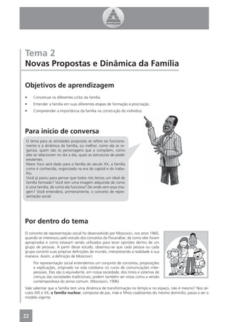 Tema 2
Novas Propostas e Dinâmica da Família

Objetivos de aprendizagem
•    Conceituar os diferentes ciclos da família.
•    Entender a família em suas diferentes etapas de formação e procriação.
•    Compreender a importância da família na construção do indivíduo.




Para início de conversa
 O tema para as atividades propostas se refere ao funciona-
 mento e à dinâmica da família, ou melhor, como ela se or-
 ganiza, quem são os personagens que a compõem, como
 eles se relacionam no dia a dia, quais as estruturas de poder
 existentes.
 Maior foco será dado para a família do século XX, a família
 como é conhecida, organizada na era do capital e do traba-
 lho.
 Você já parou para pensar que todos nós temos um ideal de
 família formado? Você tem uma imagem adquirida de como
 é uma família, de como ela funciona? De onde vem essa ima-
 gem? Você entenderá, primeiramente, o conceito de repre-
 sentação social.




Por dentro do tema
O conceito de representação social foi desenvolvido por Moscovici, nos anos 1960,
quando se interessou pelo estudo dos conceitos da Psicanálise, de como eles foram
apropriados e como estavam sendo utilizados para tecer opiniões dentro de um
grupo de pessoas. A partir desse estudo, observou-se que cada pessoa ou cada
grupo constrói suas próprias deﬁnições de mundo, interpretando a realidade à sua
maneira. Assim, a deﬁnição de Moscovici:
     Por representação social entendemos um conjunto de conceitos, proposições
     e explicações, originado na vida cotidiana no curso de comunicações inter-
     pessoais. Elas são o equivalente, em nossa sociedade, dos mitos e sistemas de
     crenças das sociedades tradicionais; podem também ser vistas como a versão
     contemporânea do senso comum. (Mocosvici, 1996)
Vale salientar que a família tem uma dinâmica de transformação no tempo e no espaço, não é mesmo? Nos sé-
culos XIX e XX, a família nuclear, composta de pai, mãe e ﬁlhos coabitantes do mesmo domicílio, passa a ser o
modelo vigente.




22
 