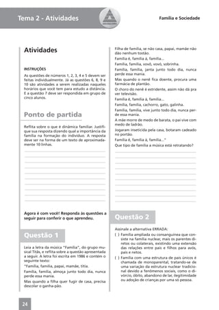 Tema 2 - Atividades                                                             Família e Sociedade




 Atividades                                          Filha de família, se não casa, papai, mamãe não
                                                     dão nenhum tostão.
                                                     Família ê, família á, família...
                                                     Família, família, vovô, vovó, sobrinha.
 INSTRUÇÕES                                          Família, família, janta junto todo dia, nunca
 As questões de números 1, 2, 3, 4 e 5 devem ser     perde essa mania.
 feitas individualmente. Já as questões 6, 8, 9 e    Mas quando o nenê ﬁca doente, procura uma
 10 são atividades a serem realizadas naqueles       farmácia de plantão.
 horários que você tem para estudo a distância.      O choro do nenê é estridente, assim não dá pra
 E a questão 7 deve ser respondida em grupo de       ver televisão.
 cinco alunos.                                       Família ê, família á, família...
                                                     Família, família, cachorro, gato, galinha.
                                                     Família, família, vive junto todo dia, nunca per-
 Ponto de partida                                    de essa mania.
                                                     A mãe morre de medo de barata, o pai vive com
                                                     medo de ladrão.
 Reﬂita sobre o que é dinâmica familiar. Justiﬁ-
 que sua resposta dizendo qual a importância da      Jogaram inseticida pela casa, botaram cadeado
 família na formação do indivíduo. A resposta        no portão.
 deve ser na forma de um texto de aproximada-        Família ê, família á, família...”
 mente 10 linhas.                                    Que tipo de família a música está retratando?
 ____________________________________________        ____________________________________________
 ____________________________________________        ____________________________________________
 ____________________________________________        ____________________________________________
 ____________________________________________        ____________________________________________
 ____________________________________________        ____________________________________________
 ____________________________________________        ____________________________________________
 ____________________________________________        ____________________________________________
 ____________________________________________        ____________________________________________
 ____________________________________________        ____________________________________________
 ____________________________________________        ____________________________________________


 Agora é com você! Responda às questões a
 seguir para conferir o que aprendeu.                Questão 2
                                                     Assinale a alternativa ERRADA:
 Questão 1                                           ( ) Família ampliada ou consanguínea que con-
                                                         siste na família nuclear, mais os parentes di-
                                                         retos ou colaterais, existindo uma extensão
 Leia a letra da música “Família”, do grupo mu-          das relações entre pais e ﬁlhos para avós,
 sical Titãs, e reﬂita sobre a questão apresentada       pais e netos.
 a seguir. A letra foi escrita em 1986 e contém o    ( ) Família com uma estrutura de pais únicos é
 seguinte texto:                                         chamada de monoparental, tratando-se de
 “Família, família, papai, mamãe, titia.                 uma variação da estrutura nuclear tradicio-
 Família, família, almoça junto todo dia, nunca          nal devido a fenômenos sociais, como o di-
 perde essa mania.                                       vórcio, óbito, abandono de lar, ilegitimidade
 Mas quando a ﬁlha quer fugir de casa, precisa           ou adoção de crianças por uma só pessoa.
 descolar o ganha-pão.




 24
 