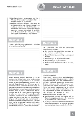 Família e Sociedade                                                  Tema 2 - Atividades



  ( ) Família nuclear é a composta por pai, mãe e     ____________________________________________
      ﬁlhos coabitantes do mesmo domicílio e é o      ____________________________________________
      modelo vigente na atualidade.
                                                      ____________________________________________
  ( ) Família tradicional extensa é resultado do
                                                      ____________________________________________
      enfraquecimento da família nuclear, em
      razão do processo de industrialização e ur-     ____________________________________________
      banização, que colocou um ﬁm ao trabalho        ____________________________________________
      escravo e iniciou a necessidade de se dividir   ____________________________________________
      a tarefa de cuidado dos ﬁlhos, com outras       ____________________________________________
      instituições, como a escola, por exemplo.
                                                      ____________________________________________
                                                      ____________________________________________

  Questão 3
  Qual é a principal função da família? E quais são
                                                      Questão 5
  os novos tipos de família?
  ____________________________________________        (SEC. EDUCAÇÃO - SP, 2009). Por socialização
                                                      entendemos o processo:
  ____________________________________________
                                                      a) Por meio do qual o indivíduo aprende a ser
  ____________________________________________
                                                         um membro da sociedade.
  ____________________________________________
                                                      b) De divisão da riqueza social produzida pelos
  ____________________________________________           homens.
  ____________________________________________        c) De construção de laços de afetividade.
  ____________________________________________        d) De constituição de grupos sociais.
  ____________________________________________        e) De transformação da comunidade em socie-
  ____________________________________________           dade.
  ____________________________________________


                                                      Questão 6
  Questão 4
                                                      Leia o texto a seguir:
  Veja a seguinte pesquisa realizada: “[...] os le-   (UEM, 2008). “Desde o início, a criança desen-
  vantamentos feitos, tendo como parâmetro os         volve uma interação não apenas com o próprio
  resultados em avaliações nacionais do MEC e os      corpo e o ambiente físico, mas também com ou-
  índices de aprovação e evasão, mostram que o        tros seres humanos. A biograﬁa do indivíduo,
  aluno já chega à escola com diferenças que fa-      desde o nascimento, é a história de suas rela-
  zem com que ele tenha resultados maiores ou         ções com outras pessoas. Além disso, os compo-
  menores, ou seja, sua condição e estrutura fami-    nentes não sociais das experiências da criança
  liar já o colocam em vantagem ou desvantagem        estão entremeados e são modiﬁcados por ou-
  desde o início do ensino fundamental. No en-        tros componentes, ou seja, pela experiência so-
  tanto, o fato de ter cursado a educação infantil    cial.” (BERGER, P. L. e BERGER, B., 1977).
  já reduz ano a ano essas diferenças. Esse dado      Você poderá concluir do texto que:
  corrobora a opinião de uma série de organiza-       a) Os indivíduos, desde o nascimento, são in-
  ções e educadores que têm, nos últimos anos,            ﬂuenciados pelos valores e pelos costumes
  brigado pela valorização do ensino infantil e           que caracterizam sua sociedade.
  pela abertura de mais vagas na escola para essa
  faixa etária, considerada não obrigatória por       b) A relação que a criança estabelece com o seu
  lei”. Quais as medidas que podem ser tomadas            corpo não deveria ser do interesse das ciên-
  pelo Poder Público para sanar esse problema?            cias biológicas, mas apenas da Sociologia.




                                                                                                   25
 