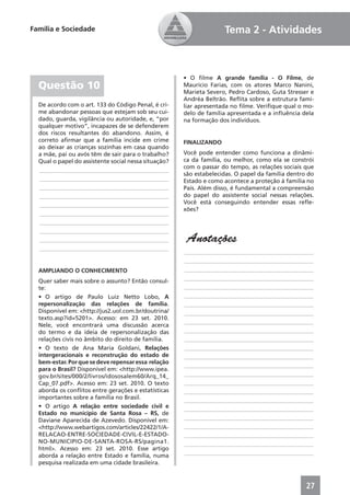 Família e Sociedade                                                 Tema 2 - Atividades



                                                      • O ﬁlme A grande família - O Filme, de
  Questão 10                                          Maurício Farias, com os atores Marco Nanini,
                                                      Marieta Severo, Pedro Cardoso, Guta Stresser e
                                                      Andréa Beltrão. Reﬂita sobre a estrutura fami-
  De acordo com o art. 133 do Código Penal, é cri-    liar apresentada no ﬁlme. Veriﬁque qual o mo-
  me abandonar pessoas que estejam sob seu cui-       delo de família apresentada e a inﬂuência dela
  dado, guarda, vigilância ou autoridade, e, “por     na formação dos indivíduos.
  qualquer motivo”, incapazes de se defenderem
  dos riscos resultantes do abandono. Assim, é
  correto aﬁrmar que a família incide em crime        FINALIZANDO
  ao deixar as crianças sozinhas em casa quando
  a mãe, pai ou avós têm de sair para o trabalho?     Você pode entender como funciona a dinâmi-
  Qual o papel do assistente social nessa situação?   ca da família, ou melhor, como ela se constrói
                                                      com o passar do tempo, as relações sociais que
  ____________________________________________
                                                      são estabelecidas. O papel da família dentro do
  ____________________________________________        Estado e como acontece a proteção à família no
  ____________________________________________        País. Além disso, é fundamental a compreensão
  ____________________________________________        do papel do assistente social nessas relações.
  ____________________________________________        Você está conseguindo entender essas reﬂe-
                                                      xões?
  ____________________________________________
  ____________________________________________
  ____________________________________________
  ____________________________________________         Anotações
  ____________________________________________
                                                      ____________________________________________
                                                      ____________________________________________
  AMPLIANDO O CONHECIMENTO                            ____________________________________________
                                                      ____________________________________________
  Quer saber mais sobre o assunto? Então consul-
  te:                                                 ____________________________________________
  • O artigo de Paulo Luiz Netto Lobo, A              ____________________________________________
  repersonalização das relações de família.           ____________________________________________
  Disponível em: <http://jus2.uol.com.br/doutrina/    ____________________________________________
  texto.asp?id=5201>. Acesso: em 23 set. 2010.
                                                      ____________________________________________
  Nele, você encontrará uma discussão acerca
  do termo e da ideia de repersonalização das         ____________________________________________
  relações civis no âmbito do direito de família.     ____________________________________________
  • O texto de Ana Maria Goldani, Relações            ____________________________________________
  intergeracionais e reconstrução do estado de        ____________________________________________
  bem-estar. Por que se deve repensar essa relação
                                                      ____________________________________________
  para o Brasil? Disponível em: <http://www.ipea.
  gov.br/sites/000/2/livros/idososalem60/Arq_14_      ____________________________________________
  Cap_07.pdf>. Acesso em: 23 set. 2010. O texto       ____________________________________________
  aborda os conﬂitos entre gerações e estatísticas    ____________________________________________
  importantes sobre a família no Brasil.              ____________________________________________
  • O artigo A relação entre sociedade civil e        ____________________________________________
  Estado no município de Santa Rosa – RS, de
  Daviane Aparecida de Azevedo. Disponível em:        ____________________________________________
  <http://www.webartigos.com/articles/22422/1/A-      ____________________________________________
  RELACAO-ENTRE-SOCIEDADE-CIVIL-E-ESTADO-             ____________________________________________
  NO-MUNICIPIO-DE-SANTA-ROSA-RS/pagina1.              ____________________________________________
  html>. Acesso em: 23 set. 2010. Esse artigo
  aborda a relação entre Estado e família, numa       ____________________________________________
  pesquisa realizada em uma cidade brasileira.



                                                                                                  27
 