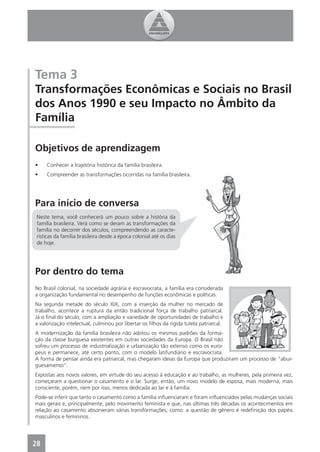 Tema 3
Transformações Econômicas e Sociais no Brasil
dos Anos 1990 e seu Impacto no Âmbito da
Família

Objetivos de aprendizagem
•    Conhecer a trajetória histórica da família brasileira.
•    Compreender as transformações ocorridas na família brasileira.




Para início de conversa
 Neste tema, você conhecerá um pouco sobre a história da
 família brasileira. Verá como se deram as transformações da
 família no decorrer dos séculos, compreendendo as caracte-
 rísticas da família brasileira desde a época colonial até os dias
 de hoje.




Por dentro do tema
No Brasil colonial, na sociedade agrária e escravocrata, a família era considerada
a organização fundamental no desempenho de funções econômicas e políticas.
Na segunda metade do século XIX, com a inserção da mulher no mercado de
trabalho, acontece a ruptura da então tradicional força de trabalho patriarcal.
Já o ﬁnal do século, com a ampliação e variedade de oportunidades de trabalho e
a valorização intelectual, culminou por libertar os ﬁlhos da rígida tutela patriarcal.
A modernização da família brasileira não adotou os mesmos padrões da forma-
ção da classe burguesa existentes em outras sociedades da Europa. O Brasil não
sofreu um processo de industrialização e urbanização tão extenso como os euro-
peus e permanece, até certo ponto, com o modelo latifundiário e escravocrata.
A forma de pensar ainda era patriarcal, mas chegaram ideias da Europa que produziram um processo de “abur-
guesamento”.
Expostas aos novos valores, em virtude do seu acesso à educação e ao trabalho, as mulheres, pela primeira vez,
começaram a questionar o casamento e o lar. Surge, então, um novo modelo de esposa, mais moderna, mais
consciente, porém, nem por isso, menos dedicada ao lar e à família.
Pode-se inferir que tanto o casamento como a família inﬂuenciaram e foram inﬂuenciados pelas mudanças sociais
mais gerais e, principalmente, pelo movimento feminista e que, nas últimas três décadas os acontecimentos em
relação ao casamento absorveram várias transformações, como: a questão de gênero é redeﬁnição dos papéis
masculinos e femininos.




28
 