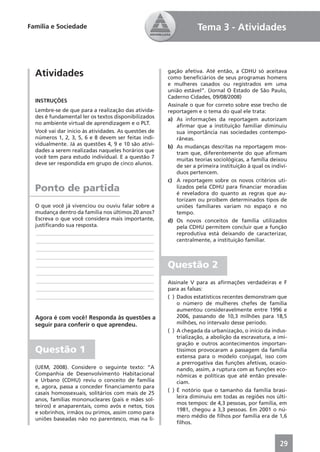 Família e Sociedade                                               Tema 3 - Atividades



  Atividades                                          gação afetiva. Até então, a CDHU só aceitava
                                                      como beneﬁciários de seus programas homens
                                                      e mulheres casados ou registrados em uma
                                                      união estável”. (Jornal O Estado de São Paulo,
                                                      Caderno Cidades, 09/08/2008)
  INSTRUÇÕES
                                                      Assinale o que for correto sobre esse trecho de
  Lembre-se de que para a realização das ativida-     reportagem e o tema do qual ele trata:
  des é fundamental ler os textos disponibilizados    a) As informações da reportagem autorizam
  no ambiente virtual de aprendizagem e o PLT.            aﬁrmar que a instituição familiar diminuiu
  Você vai dar início às atividades. As questões de       sua importância nas sociedades contempo-
  números 1, 2, 3, 5, 6 e 8 devem ser feitas indi-        râneas.
  vidualmente. Já as questões 4, 9 e 10 são ativi-    b) As mudanças descritas na reportagem mos-
  dades a serem realizadas naqueles horários que          tram que, diferentemente do que aﬁrmam
  você tem para estudo individual. E a questão 7          muitas teorias sociológicas, a família deixou
  deve ser respondida em grupo de cinco alunos.           de ser a primeira instituição à qual os indiví-
                                                          duos pertencem.
                                                      c) A reportagem sobre os novos critérios uti-
  Ponto de partida                                        lizados pela CDHU para ﬁnanciar moradias
                                                          é reveladora do quanto as regras que au-
                                                          torizam ou proíbem determinados tipos de
  O que você já vivenciou ou ouviu falar sobre a          uniões familiares variam no espaço e no
  mudança dentro da família nos últimos 20 anos?          tempo.
  Escreva o que você considera mais importante,       d) Os novos conceitos de família utilizados
  justiﬁcando sua resposta.                               pela CDHU permitem concluir que a função
   ____________________________________________           reprodutiva está deixando de caracterizar,
   ____________________________________________           centralmente, a instituição familiar.
   ____________________________________________
   ____________________________________________
   ____________________________________________       Questão 2
   ____________________________________________
   ____________________________________________       Assinale V para as aﬁrmações verdadeiras e F
   ____________________________________________       para as falsas:
   ____________________________________________       ( ) Dados estatísticos recentes demonstram que
                                                          o número de mulheres chefes de família
                                                          aumentou consideravelmente entre 1996 e
  Agora é com você! Responda às questões a                2006, passando de 10,3 milhões para 18,5
  seguir para conferir o que aprendeu.                    milhões, no intervalo desse período.
                                                      ( ) A chegada da urbanização, o início da indus-
                                                          trialização, a abolição da escravatura, a imi-
                                                          gração e outros acontecimentos importan-
  Questão 1                                               tíssimos provocaram a passagem da família
                                                          extensa para o modelo conjugal, isso com
                                                          a prerrogativa das funções afetivas, ocasio-
  (UEM, 2008). Considere o seguinte texto: “A             nando, assim, a ruptura com as funções eco-
  Companhia de Desenvolvimento Habitacional               nômicas e políticas que até então prevale-
  e Urbano (CDHU) reviu o conceito de família             ciam.
  e, agora, passa a conceder ﬁnanciamento para
                                                      ( ) É notório que o tamanho da família brasi-
  casais homossexuais, solitários com mais de 25
                                                          leira diminuiu em todas as regiões nos últi-
  anos, famílias mononucleares (pais e mães sol-
                                                          mos tempos: de 4,3 pessoas, por família, em
  teiros) e anaparentais, como avós e netos, tios
                                                          1981, chegou a 3,3 pessoas. Em 2001 o nú-
  e sobrinhos, irmãos ou primos, assim como para
                                                          mero médio de ﬁlhos por família era de 1,6
  uniões baseadas não no parentesco, mas na li-
                                                          ﬁlhos.



                                                                                                     29
 